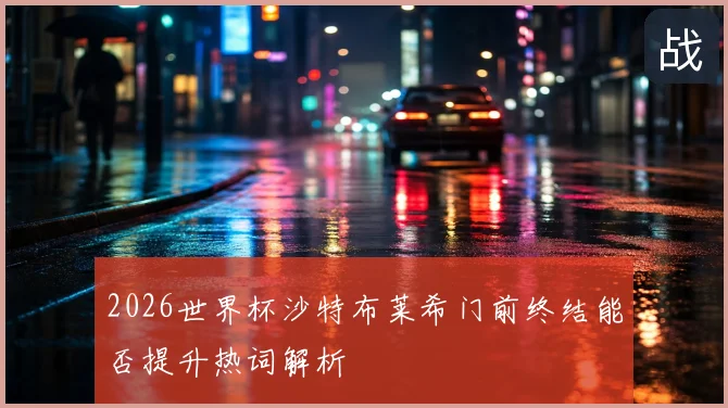 2026世界杯沙特布莱希门前终结能否提升热词解析